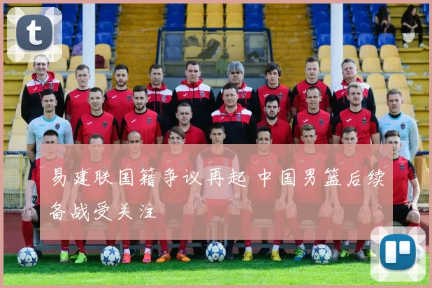 易建联国籍争议再起 中国男篮后续备战受关注