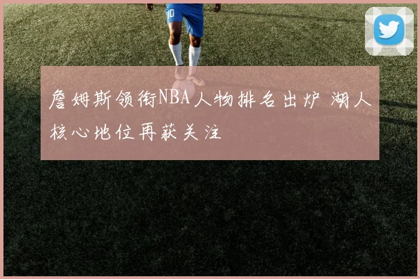 詹姆斯领衔NBA人物排名出炉 湖人核心地位再获关注