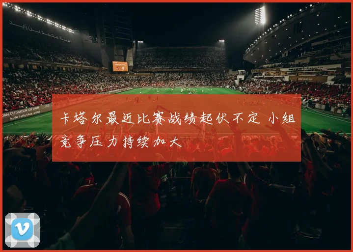 卡塔尔最近比赛战绩起伏不定 小组竞争压力持续加大