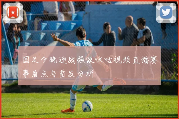 国足今晚迎战强敌咪咕视频直播赛事看点与首发分析