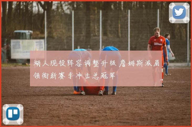 湖人现役阵容调整升级 詹姆斯浓眉领衔新赛季冲击总冠军