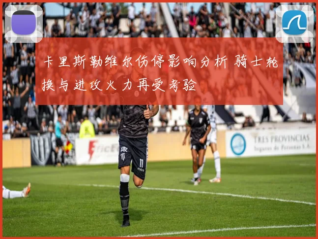 卡里斯勒维尔伤停影响分析 骑士轮换与进攻火力再受考验