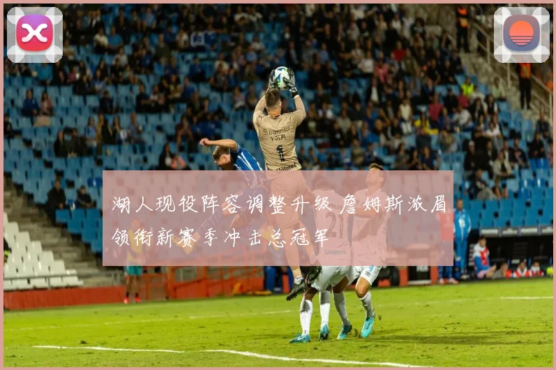 湖人现役阵容调整升级 詹姆斯浓眉领衔新赛季冲击总冠军