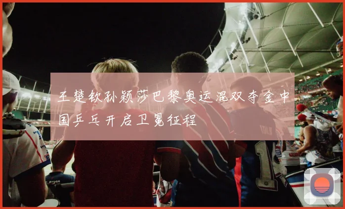 王楚钦孙颖莎巴黎奥运混双夺金中国乒乓开启卫冕征程