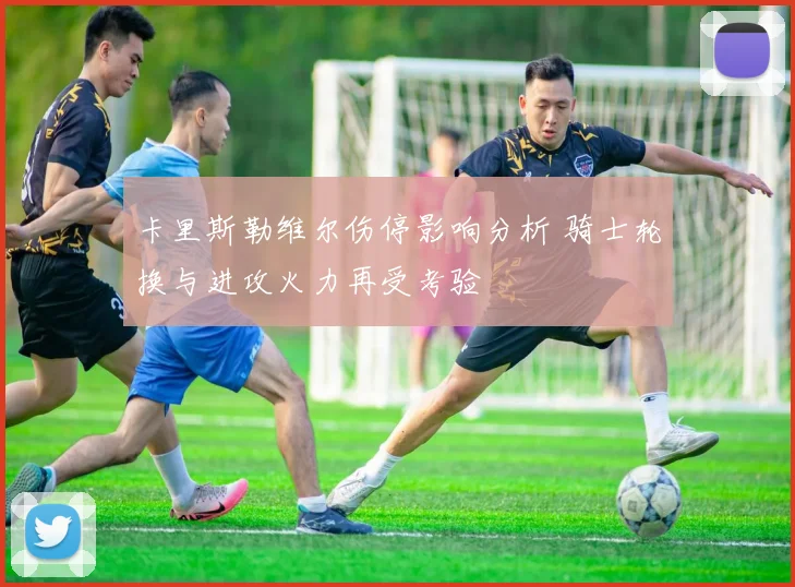 卡里斯勒维尔伤停影响分析 骑士轮换与进攻火力再受考验