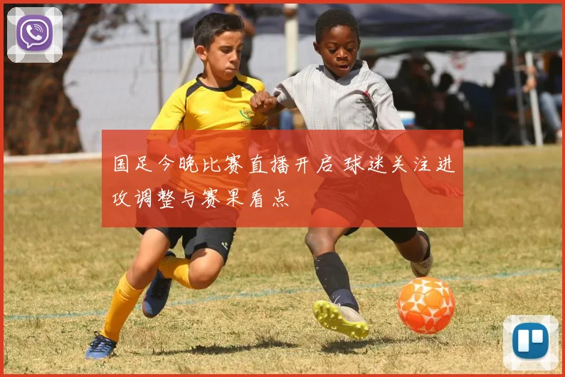 国足今晚比赛直播开启 球迷关注进攻调整与赛果看点