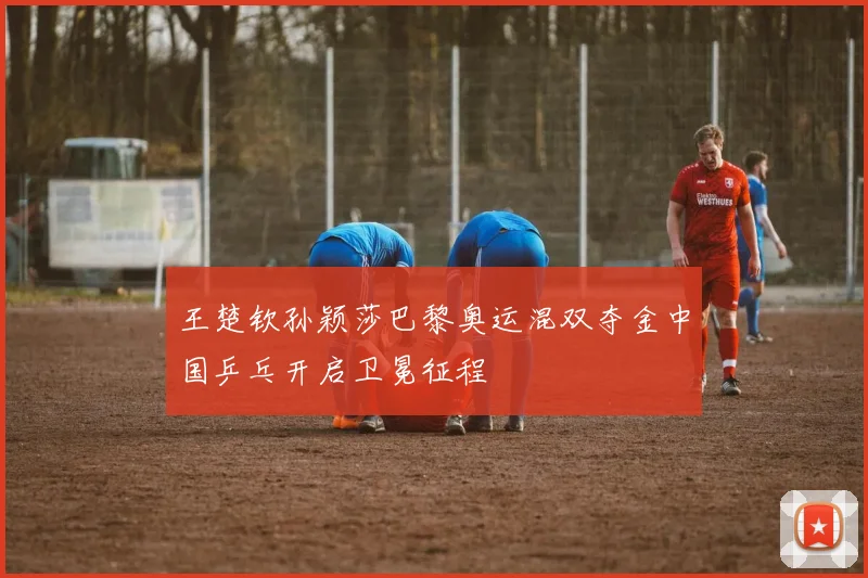 王楚钦孙颖莎巴黎奥运混双夺金中国乒乓开启卫冕征程