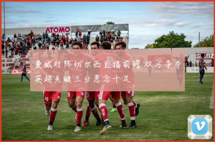 曼城对阵切尔西直播前瞻 双方争夺英超关键三分悬念十足