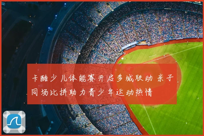 卡酷少儿体能赛开启多城联动 亲子同场比拼助力青少年运动热情