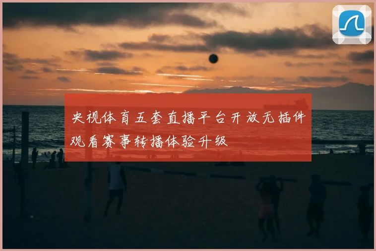 央视体育五套直播平台开放无插件观看赛事转播体验升级