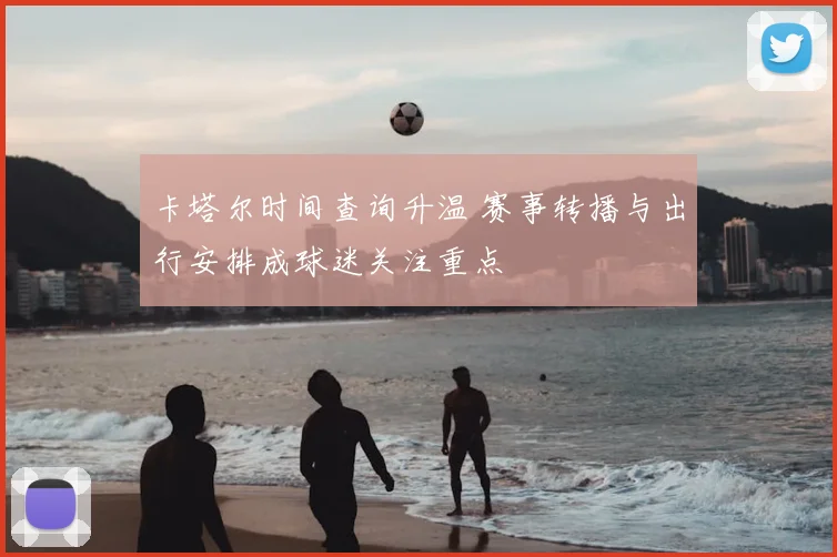 卡塔尔时间查询升温 赛事转播与出行安排成球迷关注重点